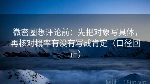 微密圈想评论前：先把对象写具体，再核对概率有没有写成肯定（口径回正）