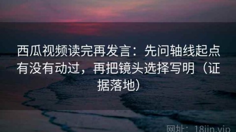 西瓜视频读完再发言：先问轴线起点有没有动过，再把镜头选择写明（证据落地）