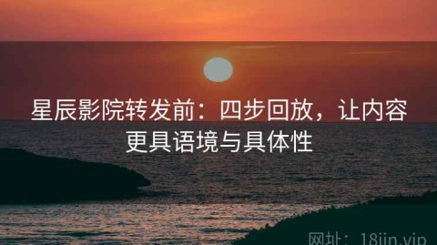 星辰影院转发前：四步回放，让内容更具语境与具体性