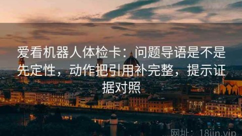 爱看机器人体检卡：问题导语是不是先定性，动作把引用补完整，提示证据对照