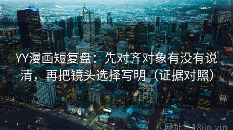YY漫画短复盘：先对齐对象有没有说清，再把镜头选择写明（证据对照）