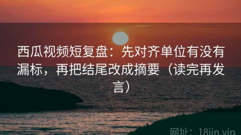 西瓜视频短复盘：先对齐单位有没有漏标，再把结尾改成摘要（读完再发言）