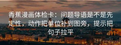 香蕉漫画体检卡：问题导语是不是先定性，动作把单位补到图旁，提示把句子拉平