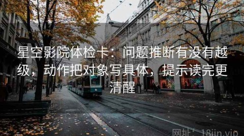 星空影院体检卡：问题推断有没有越级，动作把对象写具体，提示读完更清醒