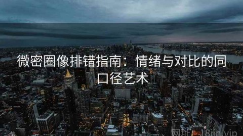 微密圈像排错指南：情绪与对比的同口径艺术
