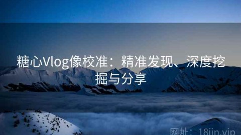糖心Vlog像校准：精准发现、深度挖掘与分享