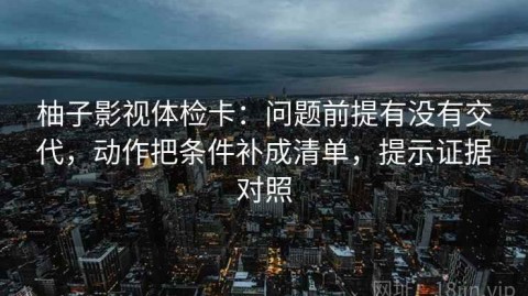 柚子影视体检卡：问题前提有没有交代，动作把条件补成清单，提示证据对照