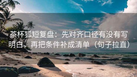 茶杯狐短复盘：先对齐口径有没有写明白，再把条件补成清单（句子拉直）