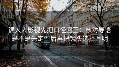 读人人影视先把口径回正：核对导语是不是先定性后再把镜头选择写明