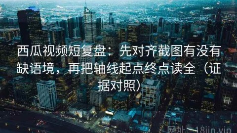 西瓜视频短复盘：先对齐截图有没有缺语境，再把轴线起点终点读全（证据对照）