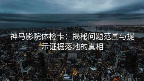 神马影院体检卡：揭秘问题范围与提示证据落地的真相