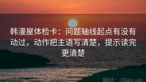 韩漫屋体检卡：问题轴线起点有没有动过，动作把主语写清楚，提示读完更清楚