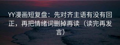 YY漫画短复盘：先对齐主语有没有回正，再把情绪词删掉再读（读完再发言）