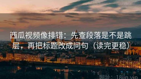 西瓜视频像排错：先查段落是不是跳层，再把标题改成问句（读完更稳）