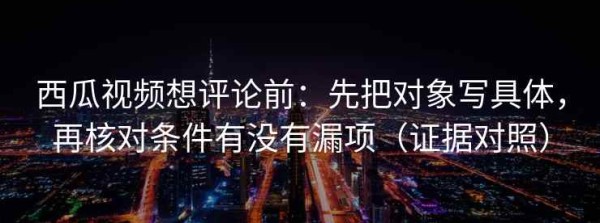 西瓜视频想评论前：先把对象写具体，再核对条件有没有漏项（证据对照）