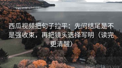 西瓜视频把句子拉平：先问结尾是不是强收束，再把镜头选择写明（读完更清醒）