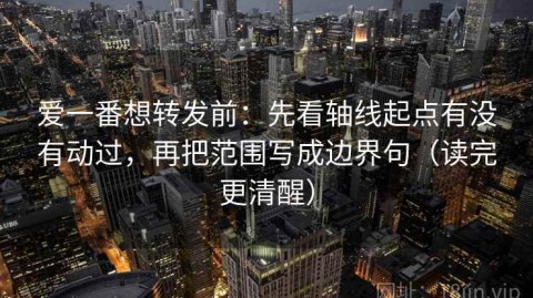 爱一番想转发前：先看轴线起点有没有动过，再把范围写成边界句（读完更清醒）
