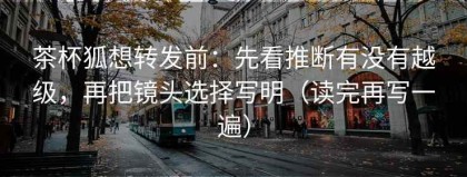 茶杯狐想转发前：先看推断有没有越级，再把镜头选择写明（读完再写一遍）