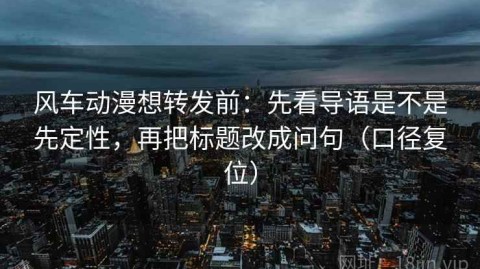 风车动漫想转发前：先看导语是不是先定性，再把标题改成问句（口径复位）