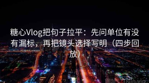 糖心Vlog把句子拉平：先问单位有没有漏标，再把镜头选择写明（四步回放）