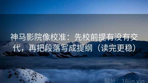 神马影院像校准：先校前提有没有交代，再把段落写成提纲（读完更稳）
