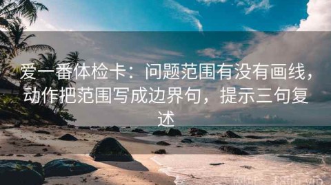 爱一番体检卡：问题范围有没有画线，动作把范围写成边界句，提示三句复述