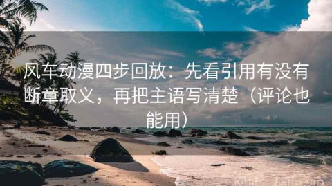 风车动漫四步回放：先看引用有没有断章取义，再把主语写清楚（评论也能用）