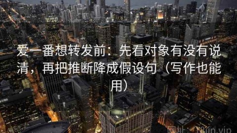 爱一番想转发前：先看对象有没有说清，再把推断降成假设句（写作也能用）