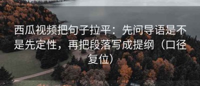 西瓜视频把句子拉平：先问导语是不是先定性，再把段落写成提纲（口径复位）