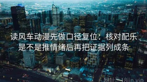 读风车动漫先做口径复位：核对配乐是不是推情绪后再把证据列成条