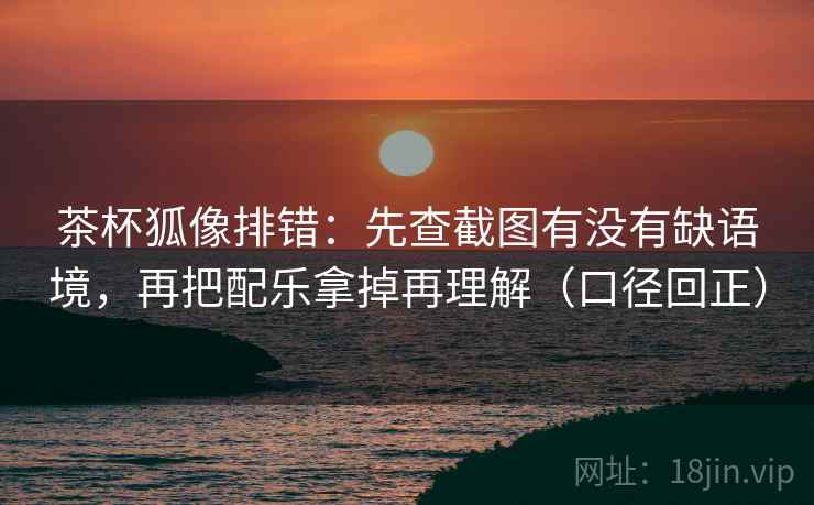 茶杯狐像排错:先查截图有没有缺语境,再把配乐拿掉再理解(口径回正) 茶杯狐像排错:先查截图有没有缺语境,再把配乐拿掉再理解(口径回正)