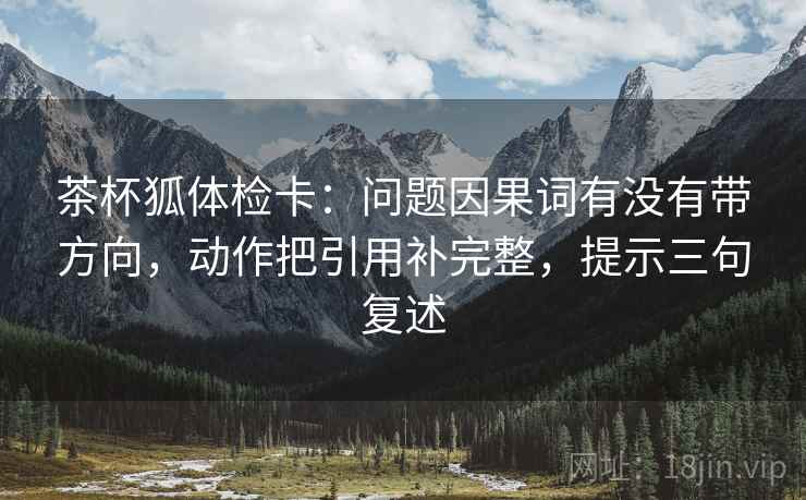 茶杯狐体检卡:问题因果词有没有带方向,动作把引用补完整,提示三句复述 茶杯狐体检卡:问题因果词有没有带方向,动作把引用补完整,提示三句复述