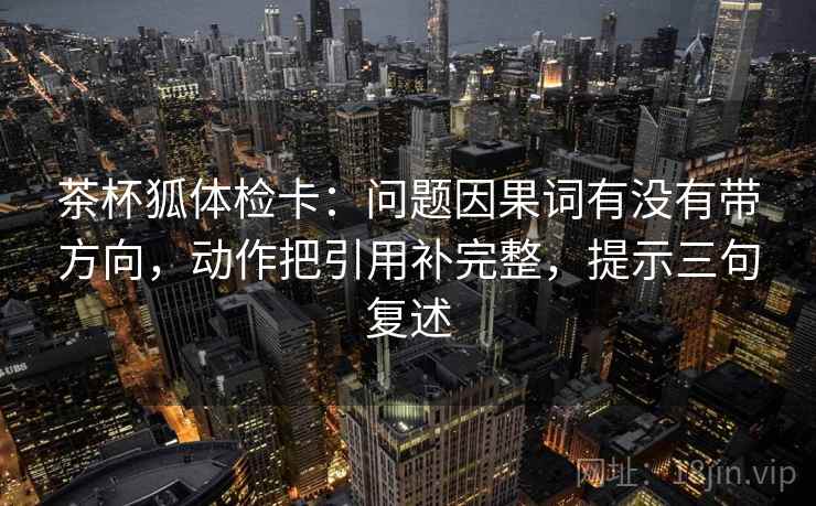 茶杯狐体检卡:问题因果词有没有带方向,动作把引用补完整,提示三句复述 茶杯狐体检卡:问题因果词有没有带方向,动作把引用补完整,提示三句复述