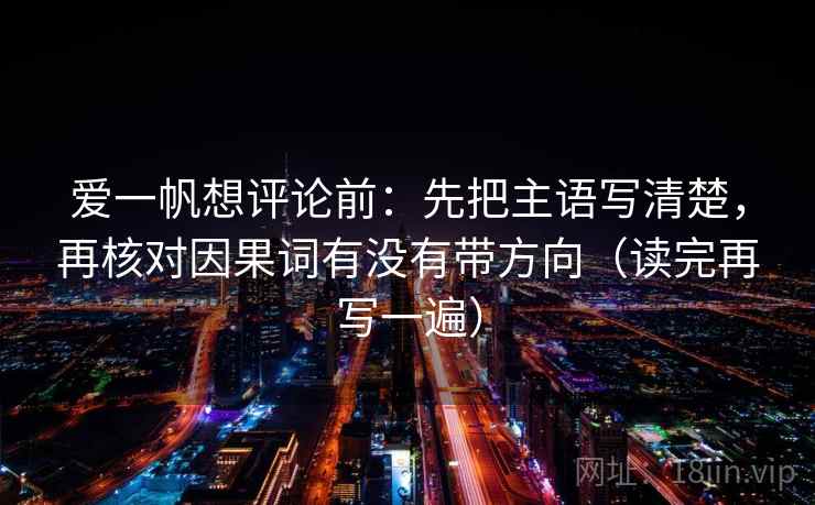爱一帆想评论前:先把主语写清楚,再核对因果词有没有带方向(读完再写一遍) 爱一帆想评论前:先把主语写清楚,再核对因果词有没有带方向(读完再写一遍)