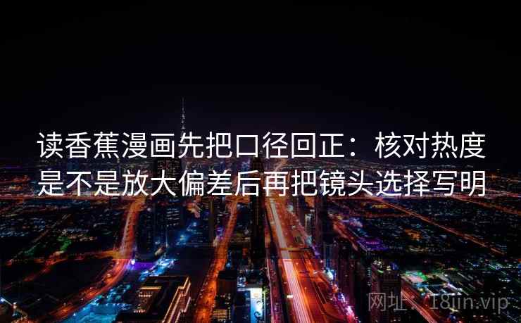 读香蕉漫画先把口径回正:核对热度是不是放大偏差后再把镜头选择写明 读香蕉漫画先把口径回正:核对热度是不是放大偏差后再把镜头选择写明
