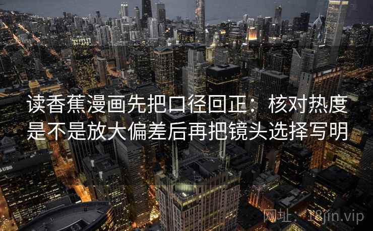 读香蕉漫画先把口径回正:核对热度是不是放大偏差后再把镜头选择写明 读香蕉漫画先把口径回正:核对热度是不是放大偏差后再把镜头选择写明