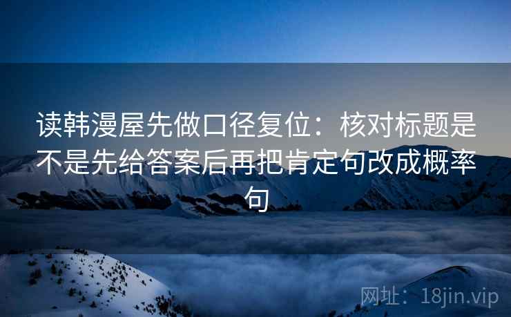 读韩漫屋先做口径复位:核对标题是不是先给答案后再把肯定句改成概率句 读韩漫屋先做口径复位:核对标题是不是先给答案后再把肯定句改成概率句