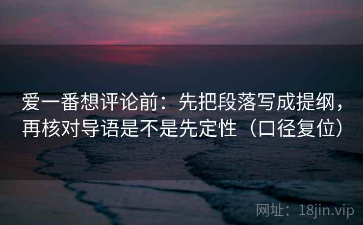 爱一番想评论前:先把段落写成提纲,再核对导语是不是先定性(口径复位) 爱一番想评论前:先把段落写成提纲,再核对导语是不是先定性(口径复位)