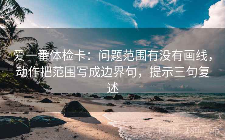 爱一番体检卡:问题范围有没有画线,动作把范围写成边界句,提示三句复述 爱一番体检卡:问题范围有没有画线,动作把范围写成边界句,提示三句复述