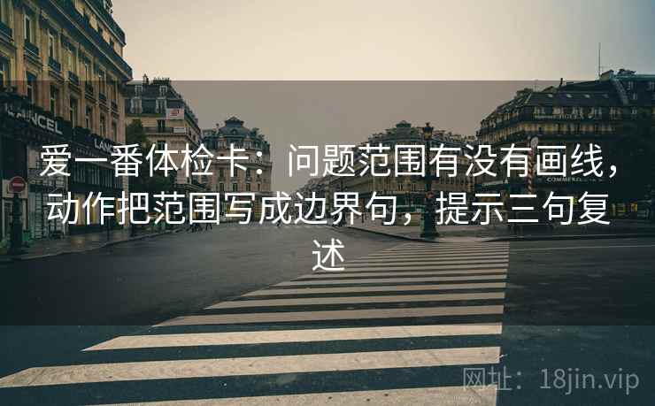 爱一番体检卡:问题范围有没有画线,动作把范围写成边界句,提示三句复述 爱一番体检卡:问题范围有没有画线,动作把范围写成边界句,提示三句复述