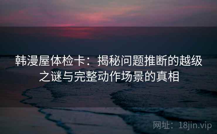 韩漫屋体检卡:揭秘问题推断的越级之谜与完整动作场景的真相 韩漫屋体检卡:揭秘问题推断的越级之谜与完整动作场景的真相