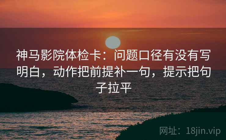 神马影院体检卡:问题口径有没有写明白,动作把前提补一句,提示把句子拉平 神马影院体检卡:问题口径有没有写明白,动作把前提补一句,提示把句子拉平