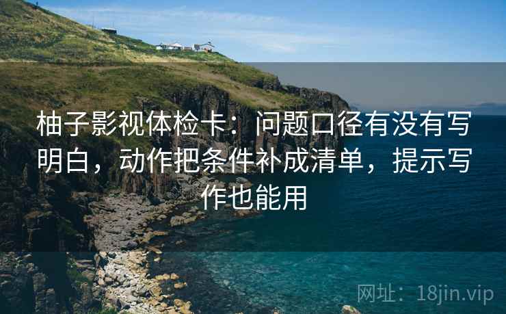 柚子影视体检卡:问题口径有没有写明白,动作把条件补成清单,提示写作也能用 柚子影视体检卡:问题口径有没有写明白,动作把条件补成清单,提示写作也能用