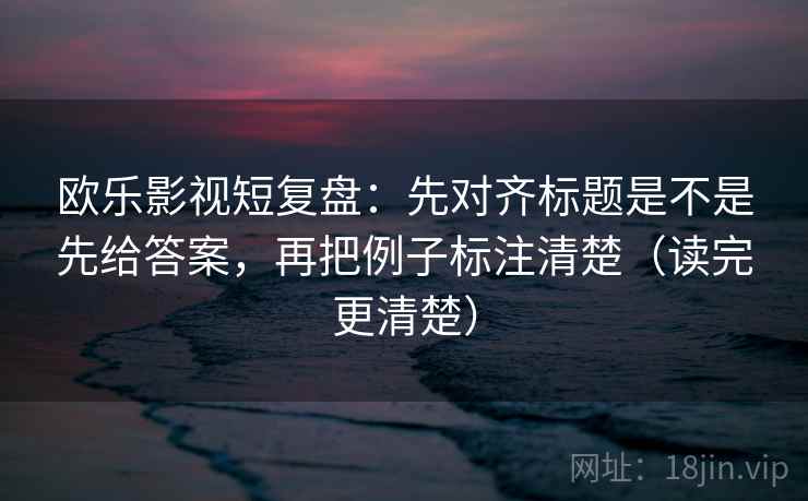 欧乐影视短复盘:先对齐标题是不是先给答案,再把例子标注清楚(读完更清楚) 欧乐影视短复盘:先对齐标题是不是先给答案,再把例子标注清楚(读完更清楚)