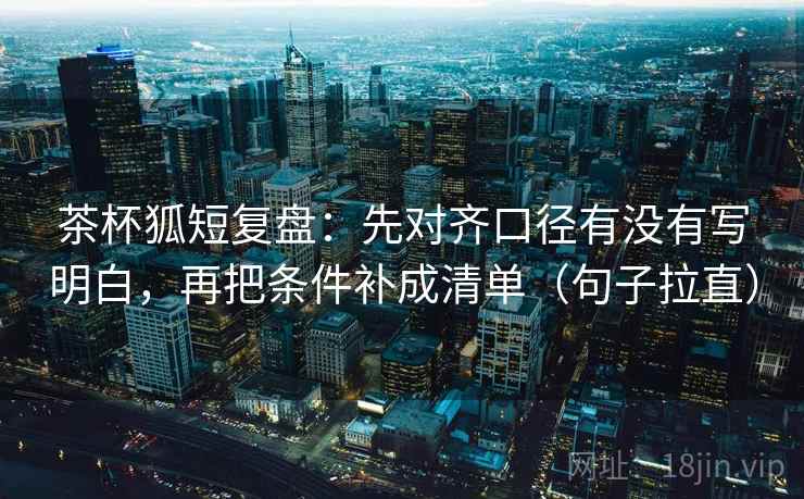 茶杯狐短复盘:先对齐口径有没有写明白,再把条件补成清单(句子拉直) 茶杯狐短复盘:先对齐口径有没有写明白,再把条件补成清单(句子拉直)