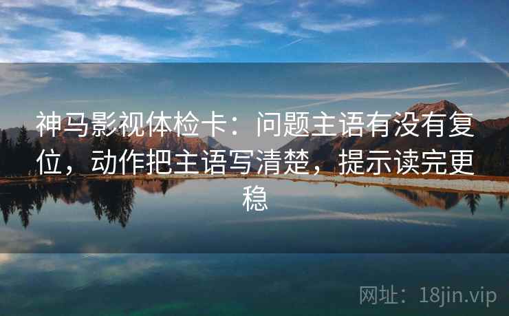 神马影视体检卡:问题主语有没有复位,动作把主语写清楚,提示读完更稳 神马影视体检卡:问题主语有没有复位,动作把主语写清楚,提示读完更稳