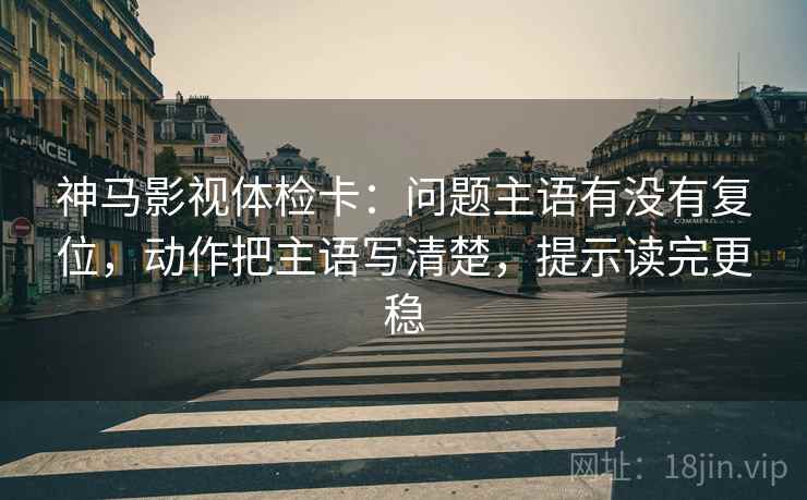 神马影视体检卡:问题主语有没有复位,动作把主语写清楚,提示读完更稳 神马影视体检卡:问题主语有没有复位,动作把主语写清楚,提示读完更稳