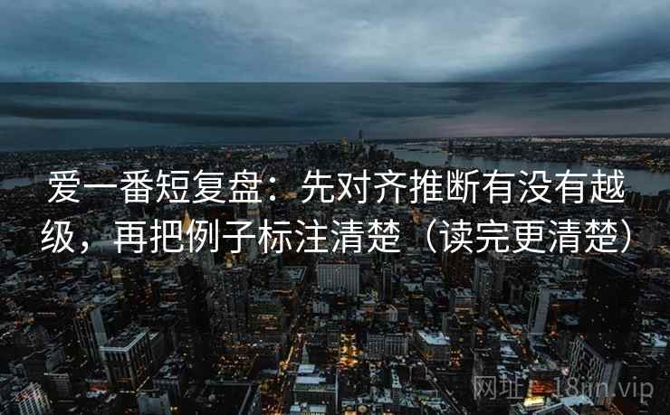 爱一番短复盘：先对齐推断有没有越级，再把例子标注清楚（读完更清楚）