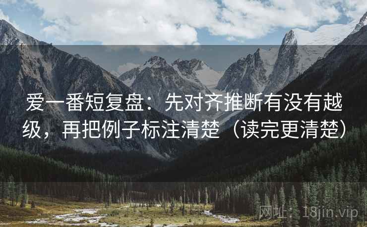 爱一番短复盘：先对齐推断有没有越级，再把例子标注清楚（读完更清楚）