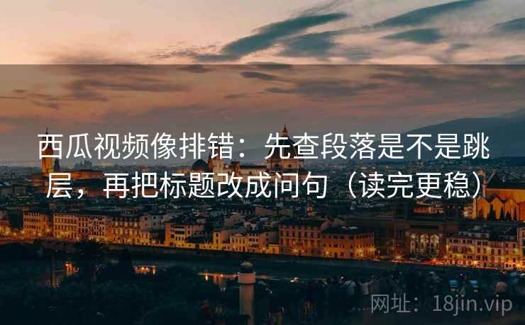西瓜视频像排错:先查段落是不是跳层,再把标题改成问句(读完更稳) 西瓜视频像排错:先查段落是不是跳层,再把标题改成问句(读完更稳)